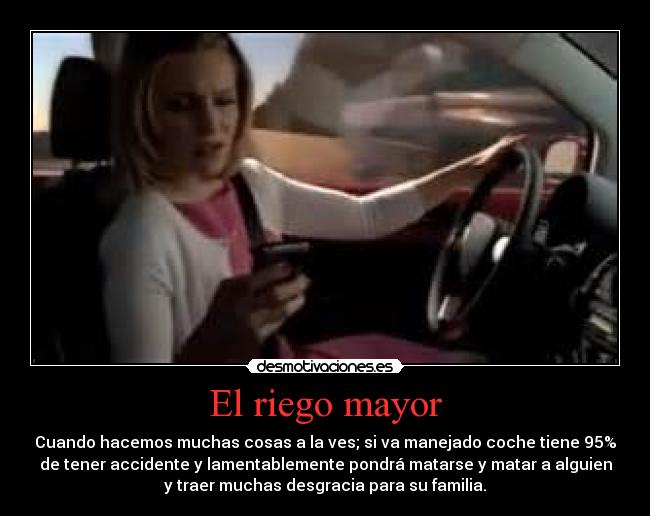 El riego mayor - Cuando hacemos muchas cosas a la ves; si va manejado coche tiene 95%
de tener accidente y lamentablemente pondrá matarse y matar a alguien
y traer muchas desgracia para su familia.