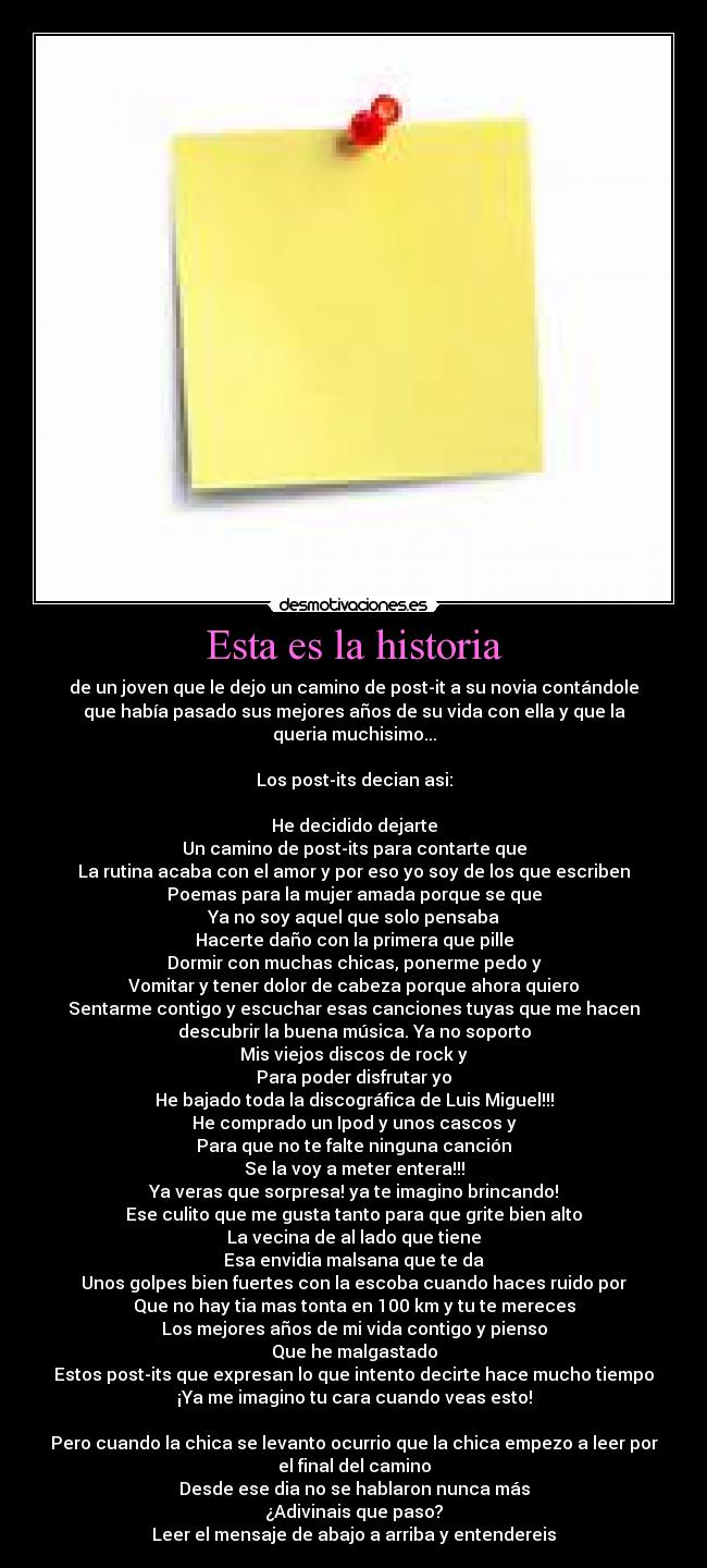 Esta es la historia - de un joven que le dejo un camino de post-it a su novia contándole
que había pasado sus mejores años de su vida con ella y que la
queria muchisimo...

Los post-its decian asi:

He decidido dejarte
Un camino de post-its para contarte que
La rutina acaba con el amor y por eso yo soy de los que escriben
Poemas para la mujer amada porque se que
Ya no soy aquel que solo pensaba
Hacerte daño con la primera que pille
Dormir con muchas chicas, ponerme pedo y
Vomitar y tener dolor de cabeza porque ahora quiero
Sentarme contigo y escuchar esas canciones tuyas que me hacen
descubrir la buena música. Ya no soporto
Mis viejos discos de rock y
Para poder disfrutar yo
He bajado toda la discográfica de Luis Miguel!!!
He comprado un Ipod y unos cascos y
Para que no te falte ninguna canción
Se la voy a meter entera!!!
Ya veras que sorpresa! ya te imagino brincando!
Ese culito que me gusta tanto para que grite bien alto
La vecina de al lado que tiene
Esa envidia malsana que te da
Unos golpes bien fuertes con la escoba cuando haces ruido por
Que no hay tia mas tonta en 100 km y tu te mereces
Los mejores años de mi vida contigo y pienso
Que he malgastado
Estos post-its que expresan lo que intento decirte hace mucho tiempo
¡Ya me imagino tu cara cuando veas esto!

Pero cuando la chica se levanto ocurrio que la chica empezo a leer por
el final del camino
Desde ese dia no se hablaron nunca más
¿Adivinais que paso?
Leer el mensaje de abajo a arriba y entendereis