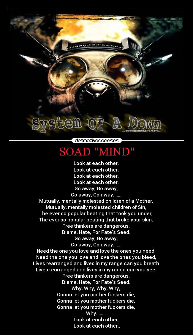 SOAD MIND - Look at each other, 
Look at each other, 
Look at each other, 
Look at each other. 
Go away, Go away, 
Go away, Go away....... 
Mutually, mentally molested children of a Mother, 
Mutually, mentally molested children of Sin, 
The ever so popular beating that took you under, 
The ever so popular beating that broke your skin. 
Free thinkers are dangerous, 
Blame, Hate, For Fates Seed. 
Go away, Go away, 
Go away, Go away....... 
Need the one you love and love the ones you need, 
Need the one you love and love the ones you bleed, 
Lives rearranged and lives in my range can you breath 
Lives rearranged and lives in my range can you see. 
Free thinkers are dangerous, 
Blame, Hate, For Fates Seed. 
Why, Why, Why, Why, 
Gonna let you mother fuckers die, 
Gonna let you mother fuckers die, 
Gonna let you mother fuckers die, 
Why........ 
Look at each other, 
Look at each other..