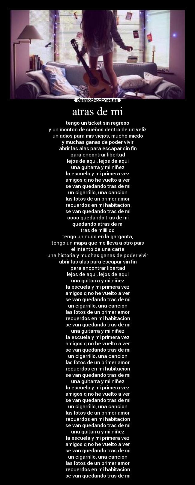 atras de mi - tengo un ticket sin regreso
y un monton de sueños dentro de un veliz
un adios para mis viejos, mucho miedo
y muchas ganas de poder vivir
abrir las alas para escapar sin fin
para encontrar libertad
lejos de aqui, lejos de aqui
una guitarra y mi niñez
la escuela y mi primera vez
amigos q no he vuelto a ver
se van quedando tras de mi
un cigarrillo, una cancion
las fotos de un primer amor
recuerdos en mi habitacion
se van quedando tras de mi
oooo quedando tras de mi
quedando atras de mi
tras de miiii oo
tengo un nudo en la garganta,
tengo un mapa que me lleva a otro pais
el intento de una carta
una historia y muchas ganas de poder vivir
abrir las alas para escapar sin fin
para encontrar libertad
lejos de aqui, lejos de aqui
una guitarra y mi niñez
la escuela y mi primera vez
amigos q no he vuelto a ver
se van quedando tras de mi
un cigarrillo, una cancion
las fotos de un primer amor
recuerdos en mi habitacion
se van quedando tras de mi
una guitarra y mi niñez
la escuela y mi primera vez
amigos q no he vuelto a ver
se van quedando tras de mi
un cigarrillo, una cancion
las fotos de un primer amor
recuerdos en mi habitacion
se van quedando tras de mi
una guitarra y mi niñez
la escuela y mi primera vez
amigos q no he vuelto a ver
se van quedando tras de mi
un cigarrillo, una cancion
las fotos de un primer amor
recuerdos en mi habitacion
se van quedando tras de mi
una guitarra y mi niñez
la escuela y mi primera vez
amigos q no he vuelto a ver
se van quedando tras de mi
un cigarrillo, una cancion
las fotos de un primer amor
recuerdos en mi habitacion
se van quedando tras de mi