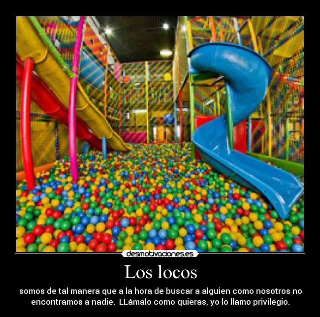 Los locos - somos de tal manera que a la hora de buscar a alguien como nosotros no
encontramos a nadie.  LLámalo como quieras, yo lo llamo privilegio.
