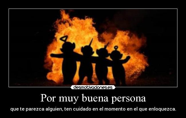 Por muy buena persona - que te parezca alguien, ten cuidado en el momento en el que enloquezca.