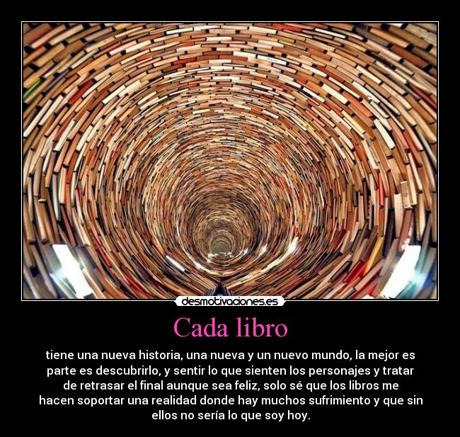 Cada libro - tiene una nueva historia, una nueva y un nuevo mundo, la mejor es
parte es descubrirlo, y sentir lo que sienten los personajes y tratar
de retrasar el final aunque sea feliz, solo sé que los libros me
hacen soportar una realidad donde hay muchos sufrimiento y que sin
ellos no sería lo que soy hoy.