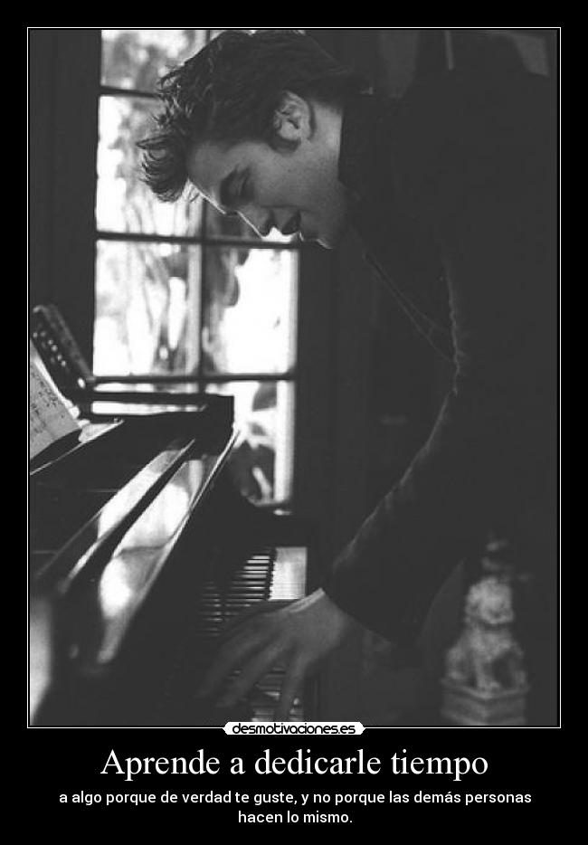 Aprende a dedicarle tiempo - a algo porque de verdad te guste, y no porque las demás personas hacen lo mismo.