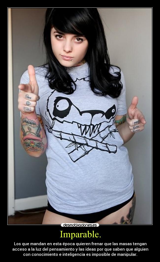 Imparable. - Los que mandan en esta época quieren frenar que las masas tengan
acceso a la luz del pensamiento y las ideas por que saben que alguien
con conocimiento e inteligencia es imposible de manipular.
