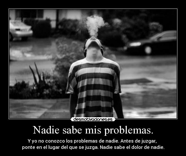 Nadie sabe mis problemas. - Y yo no conozco los problemas de nadie. Antes de juzgar,
ponte en el lugar del que se juzga. Nadie sabe el dolor de nadie.