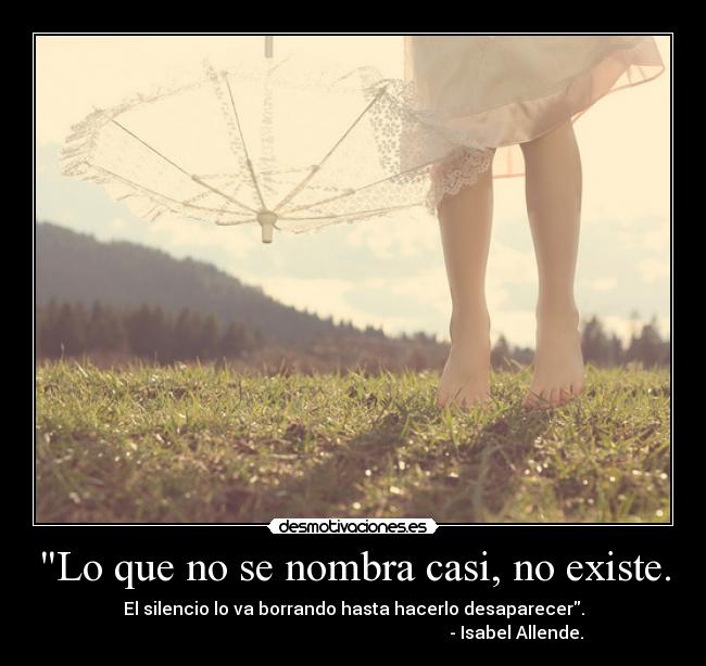 Lo que no se nombra casi, no existe. - El silencio lo va borrando hasta hacerlo desaparecer.
                                                                           - Isabel Allende.