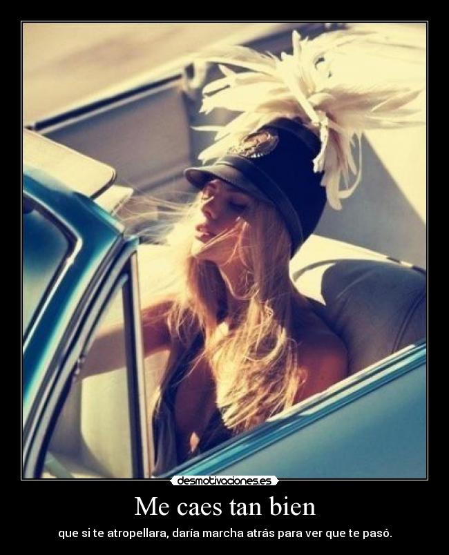 Me caes tan bien - que si te atropellara, daría marcha atrás para ver que te pasó.
