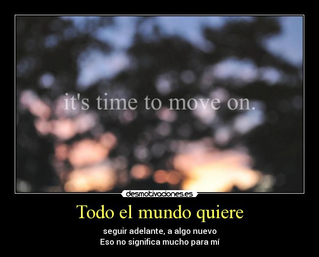 Todo el mundo quiere - seguir adelante, a algo nuevo
Eso no significa mucho para mí