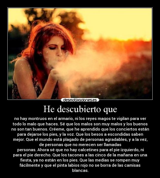 He descubierto que - no hay montruos en el armario, ni los reyes magos te vigilan para ver
todo lo malo que haces. Sé que los malos son muy malos y los buenos
no son tan buenos. Créeme, que he aprendido que los conciertos están
para dejarse los pies, y la voz. Que los besos a escondidas saben
mejor. Que el mundo está plagado de personas agradables, y a la vez,
de personas que no merecen ser llamadas
 personas. Ahora sé que no hay calcetines para el pie izquierdo, ni
para el pie derecho. Que los tacones a las cinco de la mañana en una
fiesta, ya no están en los pies. Que las medias se rompen muy
fácilmente y que el pinta labios rojo no se borra de las camisas
blancas.