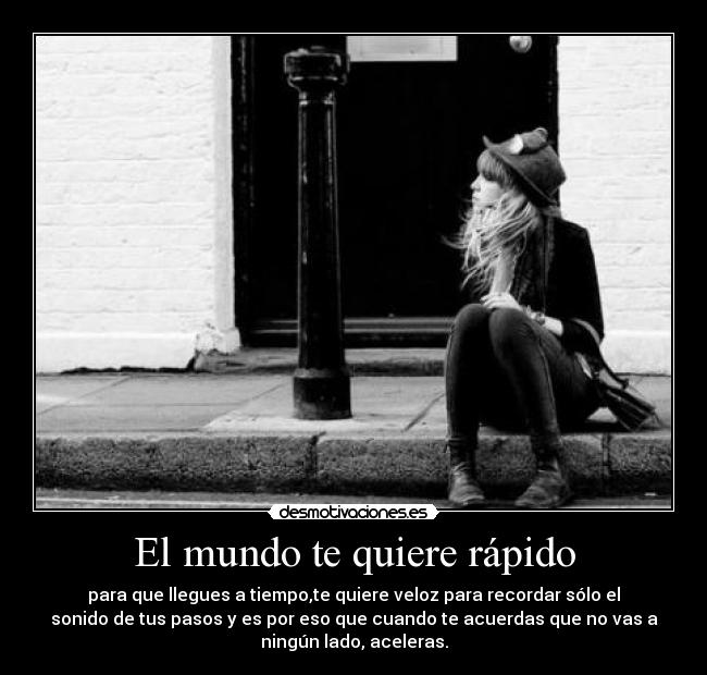 El mundo te quiere rápido - para que llegues a tiempo,te quiere veloz para recordar sólo el
sonido de tus pasos y es por eso que cuando te acuerdas que no vas a
ningún lado, aceleras.