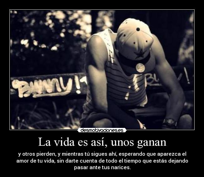 La vida es así, unos ganan - y otros pierden, y mientras tú sigues ahí, esperando que aparezca el
amor de tu vida, sin darte cuenta de todo el tiempo que estás dejando
pasar ante tus narices.