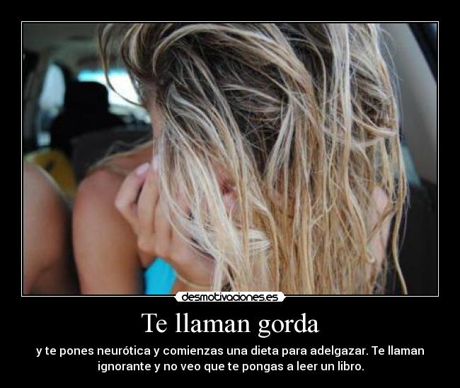 Te llaman gorda - y te pones neurótica y comienzas una dieta para adelgazar. Te llaman
ignorante y no veo que te pongas a leer un libro.