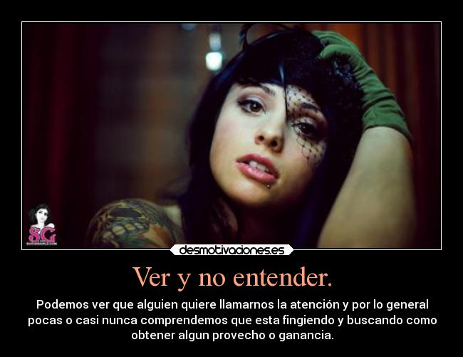 Ver y no entender. - Podemos ver que alguien quiere llamarnos la atención y por lo general
pocas o casi nunca comprendemos que esta fingiendo y buscando como
obtener algun provecho o ganancia.