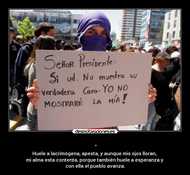 . - Huele a lacrimógena, apesta, y aunque mis ojos lloran,
mi alma esta contenta, porque también huele a esperanza y
con ella el pueblo avanza.