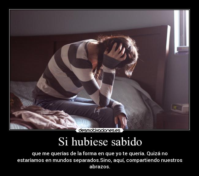 Si hubiese sabido - que me querías de la forma en que yo te quería. Quizá no
estaríamos en mundos separados.Sino, aquí, compartiendo nuestros
abrazos.