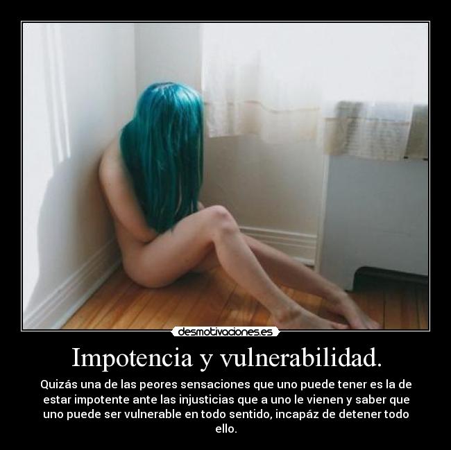 Impotencia y vulnerabilidad. - Quizás una de las peores sensaciones que uno puede tener es la de
estar impotente ante las injusticias que a uno le vienen y saber que
uno puede ser vulnerable en todo sentido, incapáz de detener todo
ello.