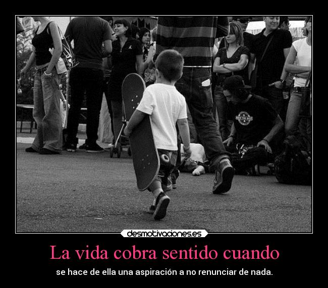 La vida cobra sentido cuando - se hace de ella una aspiración a no renunciar de nada.