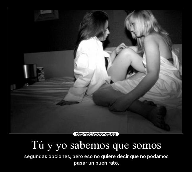Tú y yo sabemos que somos - segundas opciones, pero eso no quiere decir que no podamos
pasar un buen rato.