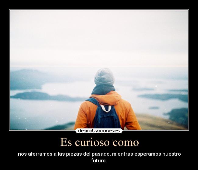 Es curioso como - nos aferramos a las piezas del pasado, mientras esperamos nuestro
futuro.