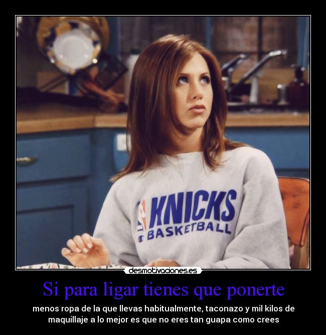 Si para ligar tienes que ponerte - menos ropa de la que llevas habitualmente, taconazo y mil kilos de
maquillaje a lo mejor es que no eres tan guapa como crees