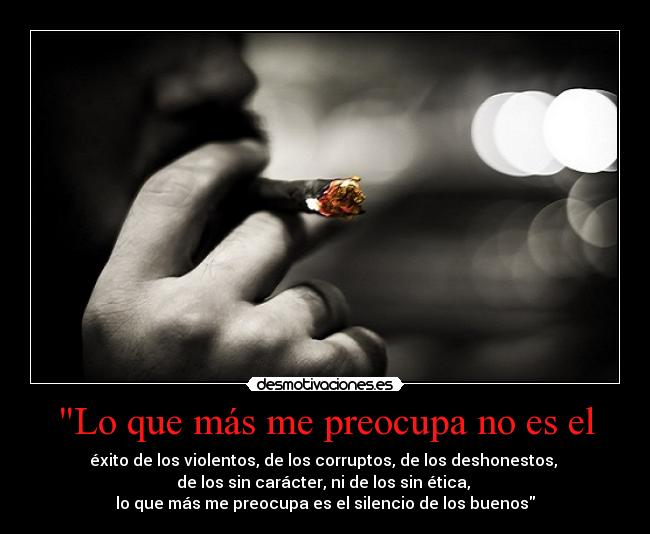 Lo que más me preocupa no es el - éxito de los violentos, de los corruptos, de los deshonestos,
de los sin carácter, ni de los sin ética,
lo que más me preocupa es el silencio de los buenos