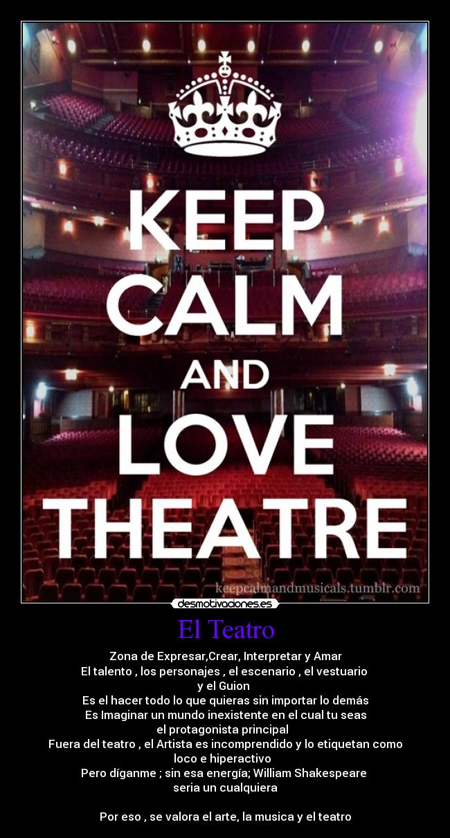 El Teatro - Zona de Expresar,Crear, Interpretar y Amar
El talento , los personajes , el escenario , el vestuario 
y el Guion 
Es el hacer todo lo que quieras sin importar lo demás
Es Imaginar un mundo inexistente en el cual tu seas
el protagonista principal  
Fuera del teatro , el Artista es incomprendido y lo etiquetan como
loco e hiperactivo  
Pero díganme ; sin esa energía; William Shakespeare 
seria un cualquiera

Por eso , se valora el arte, la musica y el teatro