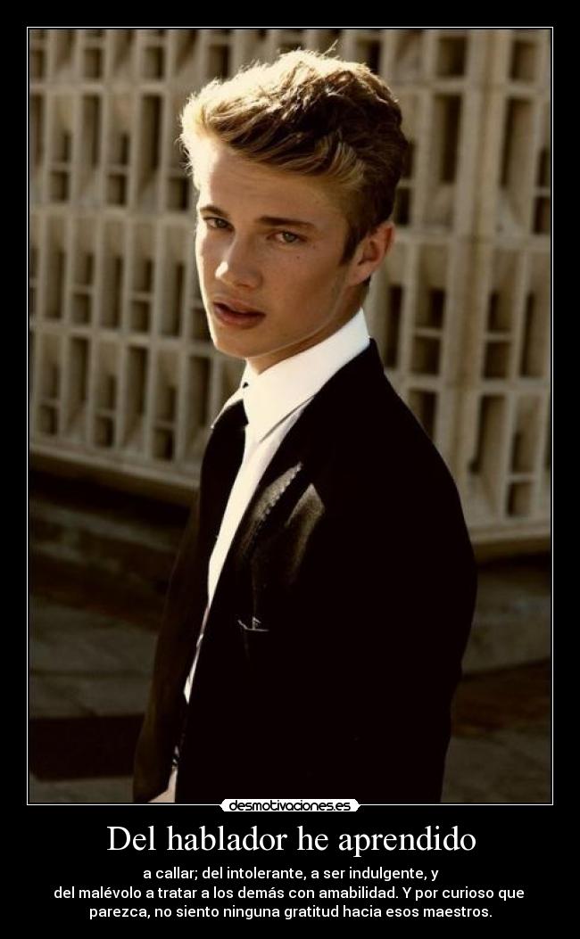 Del hablador he aprendido - a callar; del intolerante, a ser indulgente, y
del malévolo a tratar a los demás con amabilidad. Y por curioso que
parezca, no siento ninguna gratitud hacia esos maestros.