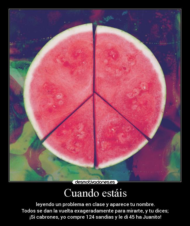 Cuando estáis - leyendo un problema en clase y aparece tu nombre.
Todos se dan la vuelta exageradamente para mirarte, y tu dices;
¡Si cabrones, yo compre 124 sandias y le di 45 ha Juanito!