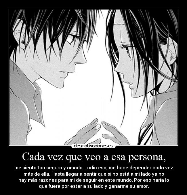 Cada vez que veo a esa persona, - me siento tan seguro y amado... odio eso, me hace depender cada vez
más de ella. Hasta llegar a sentir que si no está a mi lado ya no
hay más razones para mi de seguir en este mundo. Por eso haría lo
que fuera por estar a su lado y ganarme su amor.