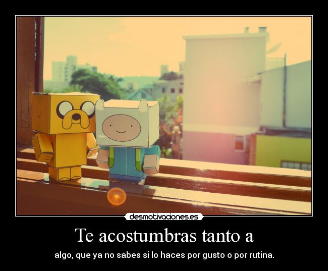 Te acostumbras tanto a -