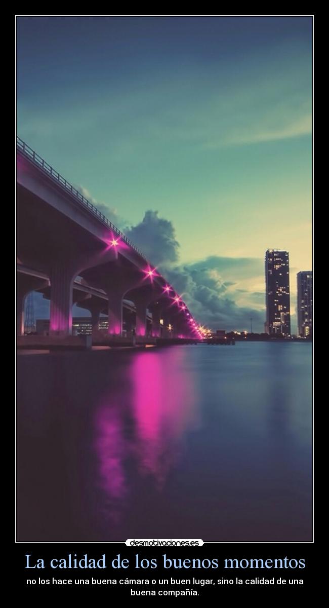 La calidad de los buenos momentos - no los hace una buena cámara o un buen lugar, sino la calidad de una
buena compañía.