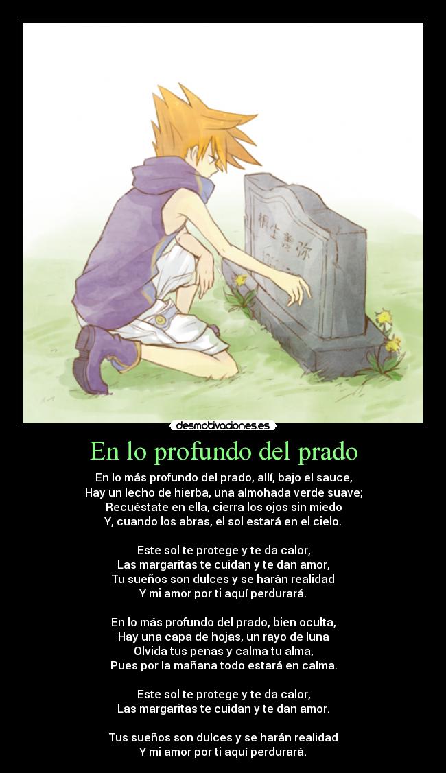 En lo profundo del prado - En lo más profundo del prado, allí, bajo el sauce,
Hay un lecho de hierba, una almohada verde suave;
Recuéstate en ella, cierra los ojos sin miedo
Y, cuando los abras, el sol estará en el cielo.
Este sol te protege y te da calor,
Las margaritas te cuidan y te dan amor,
Tu sueños son dulces y se harán realidad
Y mi amor por ti aquí perdurará.
En lo más profundo del prado, bien oculta,
Hay una capa de hojas, un rayo de luna
Olvida tus penas y calma tu alma,
Pues por la mañana todo estará en calma.
Este sol te protege y te da calor,
Las margaritas te cuidan y te dan amor.
Tus sueños son dulces y se harán realidad
Y mi amor por ti aquí perdurará.