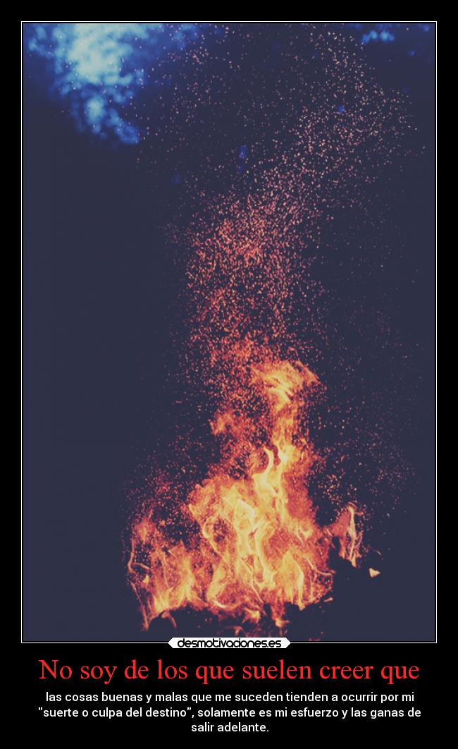 No soy de los que suelen creer que - las cosas buenas y malas que me suceden tienden a ocurrir por mi
suerte o culpa del destino, solamente es mi esfuerzo y las ganas de
salir adelante.