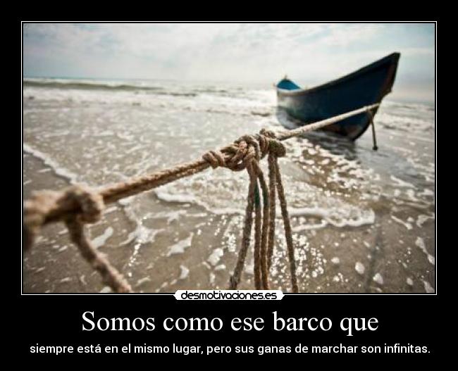 Somos como ese barco que - siempre está en el mismo lugar, pero sus ganas de marchar son infinitas.