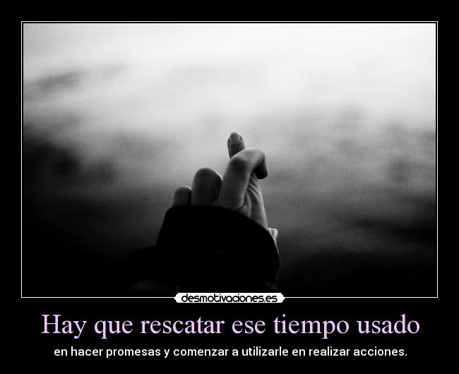 Hay que rescatar ese tiempo usado - en hacer promesas y comenzar a utilizarle en realizar acciones.