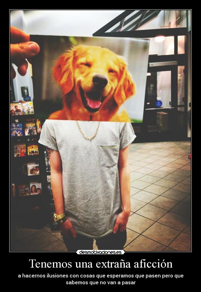 Tenemos una extraña aficción - a hacernos ilusiones con cosas que esperamos que pasen pero que
sabemos que no van a pasar