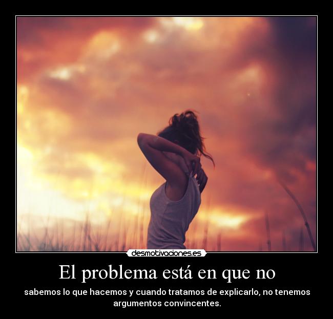 El problema está en que no - sabemos lo que hacemos y cuando tratamos de explicarlo, no tenemos
argumentos convincentes.