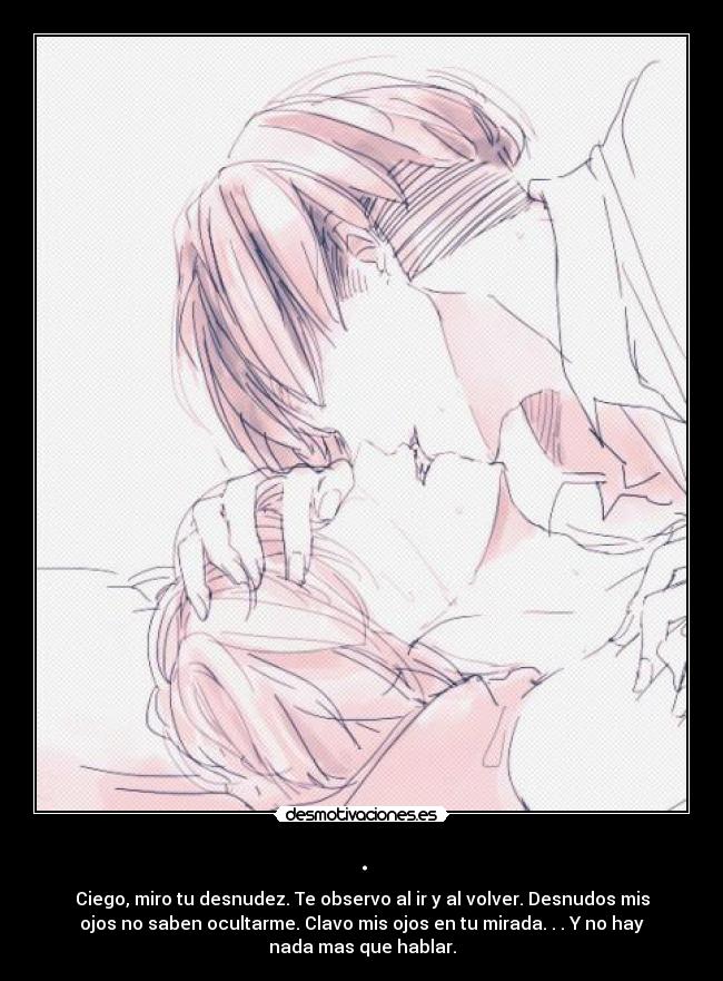 . - Ciego, miro tu desnudez. Te observo al ir y al volver. Desnudos mis
ojos no saben ocultarme. Clavo mis ojos en tu mirada. . . Y no hay
nada mas que hablar.