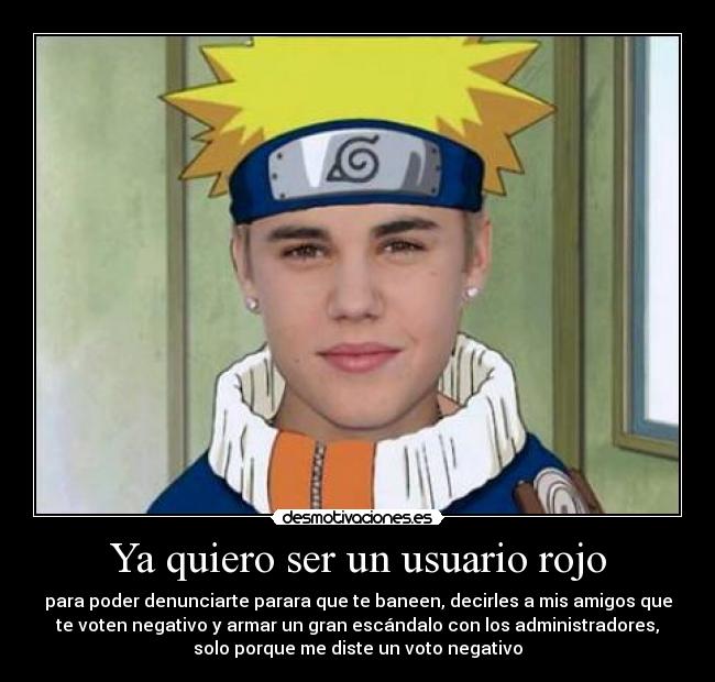 Ya quiero ser un usuario rojo - para poder denunciarte parara que te baneen, decirles a mis amigos que
te voten negativo y armar un gran escándalo con los administradores,
solo porque me diste un voto negativo