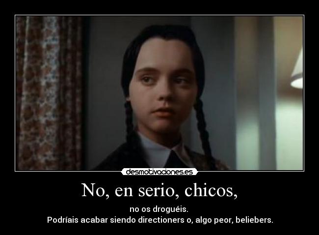 No, en serio, chicos, - no os droguéis.
Podríais acabar siendo directioners o, algo peor, beliebers.