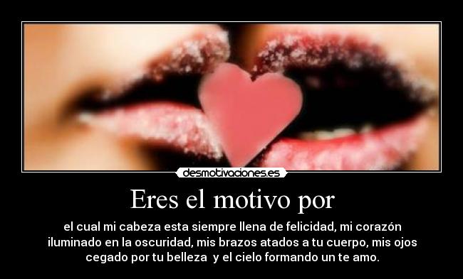 Eres el motivo por - el cual mi cabeza esta siempre llena de felicidad, mi corazón
iluminado en la oscuridad, mis brazos atados a tu cuerpo, mis ojos
cegado por tu belleza  y el cielo formando un te amo.