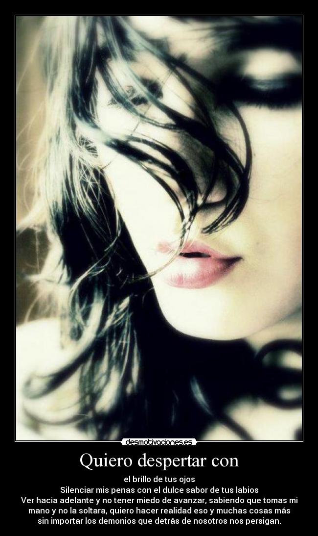 Quiero despertar con - el brillo de tus ojos
Silenciar mis penas con el dulce sabor de tus labios
Ver hacia adelante y no tener miedo de avanzar, sabiendo que tomas mi
mano y no la soltara, quiero hacer realidad eso y muchas cosas más
sin importar los demonios que detrás de nosotros nos persigan.