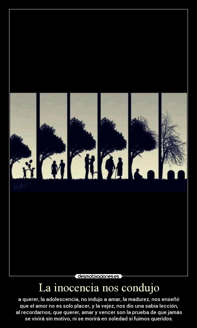 La inocencia nos condujo - a querer, la adolescencia, no indujo a amar, la madurez, nos enseñó
que el amor no es solo placer, y la vejez, nos dio una sabia lección,
al recordarnos, que querer, amar y vencer son la prueba de que jamás
se vivirá sin motivo, ni se morirá en soledad si fuimos queridos.