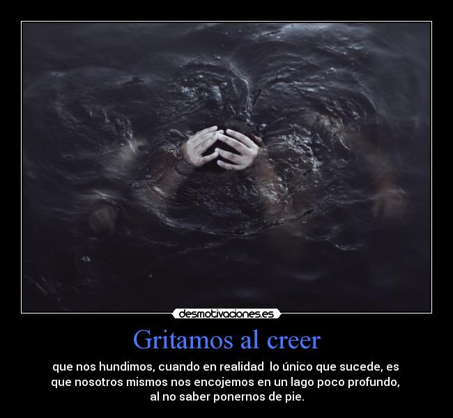 Gritamos al creer - que nos hundimos, cuando en realidad  lo único que sucede, es 
que nosotros mismos nos encojemos en un lago poco profundo, 
al no saber ponernos de pie.