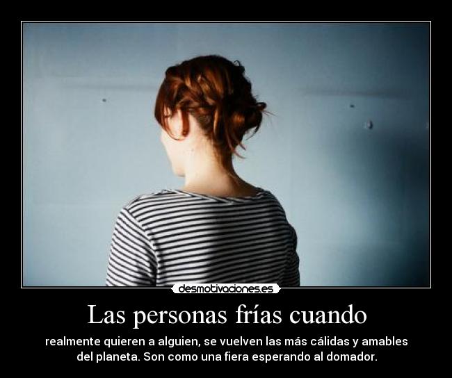 Las personas frías cuando - realmente quieren a alguien, se vuelven las más cálidas y amables
del planeta. Son como una fiera esperando al domador.