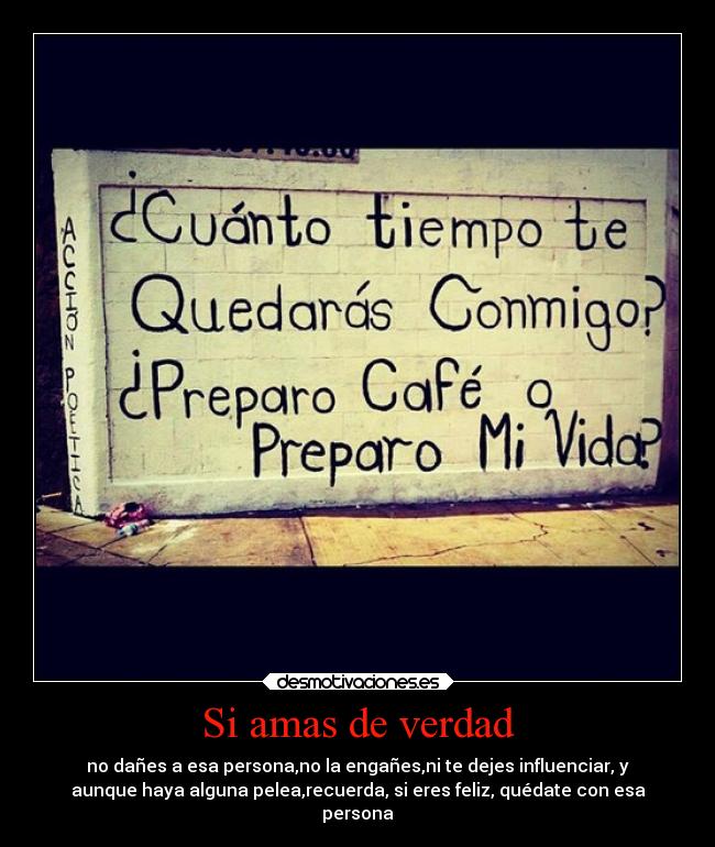 Si amas de verdad - no dañes a esa persona,no la engañes,ni te dejes influenciar, y
aunque haya alguna pelea,recuerda, si eres feliz, quédate con esa
persona