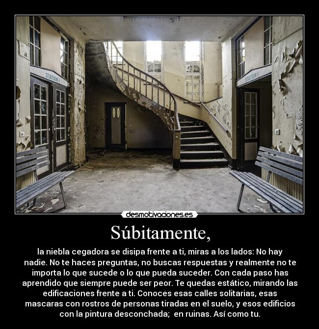 Súbitamente, - la niebla cegadora se disipa frente a ti, miras a los lados: No hay
nadie. No te haces preguntas, no buscas respuestas y realmente no te
importa lo que sucede o lo que pueda suceder. Con cada paso has
aprendido que siempre puede ser peor. Te quedas estático, mirando las
edificaciones frente a ti. Conoces esas calles solitarias, esas
mascaras con rostros de personas tiradas en el suelo, y esos edificios
con la pintura desconchada; en ruinas. Así como tu.