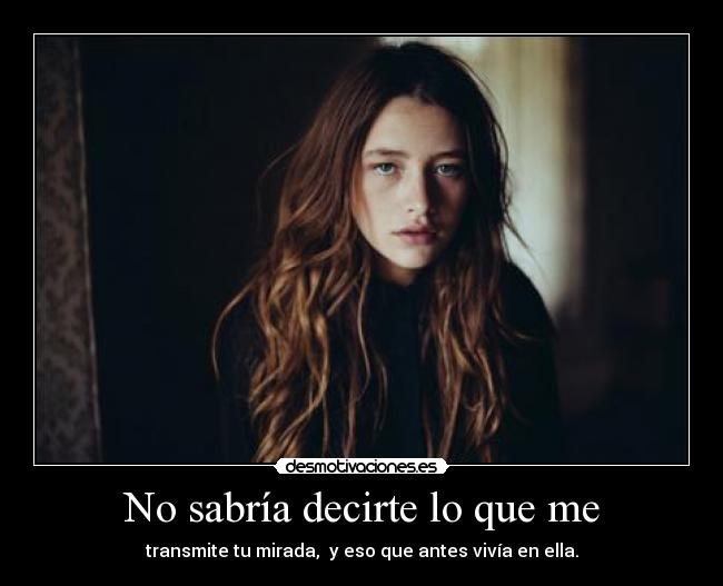 No sabría decirte lo que me - transmite tu mirada, y eso que antes vivía en ella.