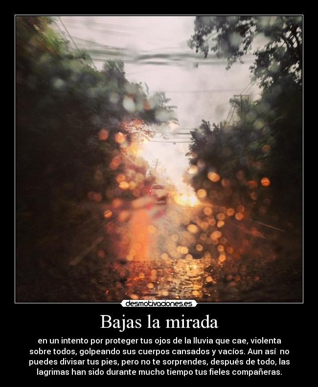 Bajas la mirada - en un intento por proteger tus ojos de la lluvia que cae, violenta
sobre todos, golpeando sus cuerpos cansados y vacíos. Aun así  no
puedes divisar tus pies, pero no te sorprendes, después de todo, las
lagrimas han sido durante mucho tiempo tus fieles compañeras.